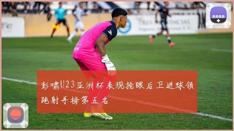 彭啸U23亚洲杯表现抢眼后卫进球领跑射手榜第五名