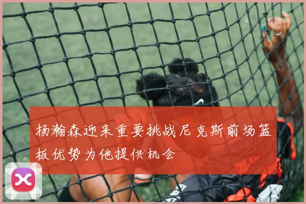杨瀚森迎来重要挑战尼克斯前场篮板优势为他提供机会