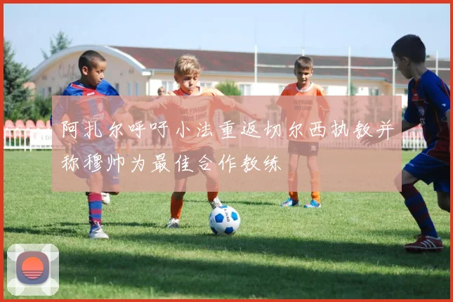 阿扎尔呼吁小法重返切尔西执教并称穆帅为最佳合作教练