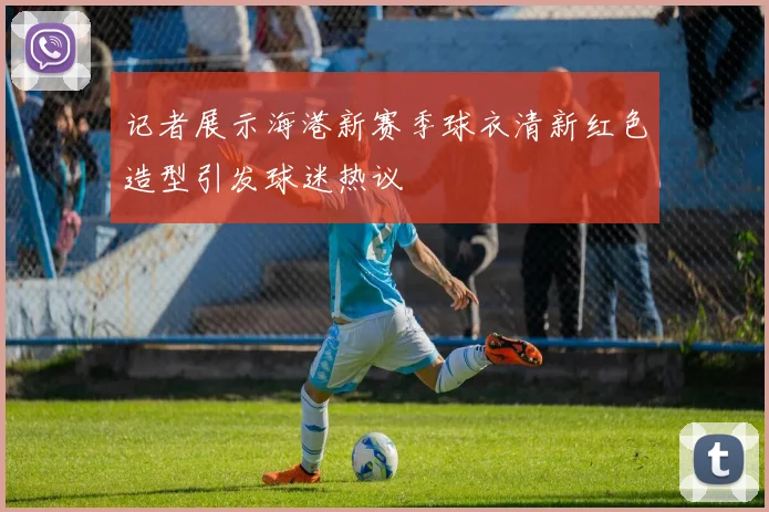 记者展示海港新赛季球衣清新红色造型引发球迷热议