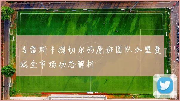马雷斯卡携切尔西原班团队加盟曼城全市场动态解析