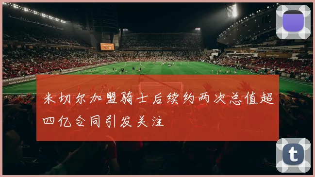 米切尔加盟骑士后续约两次总值超四亿合同引发关注
