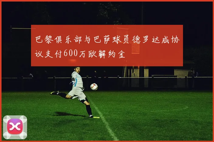 巴黎俱乐部与巴萨球员德罗达成协议支付600万欧解约金