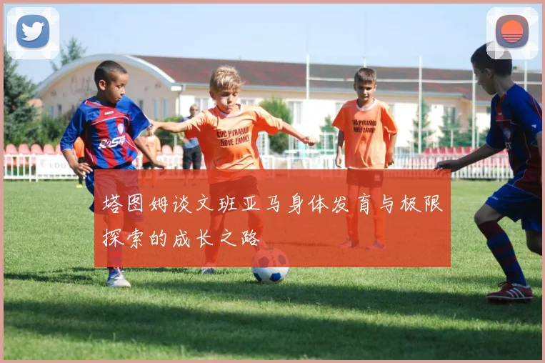 塔图姆谈文班亚马身体发育与极限探索的成长之路