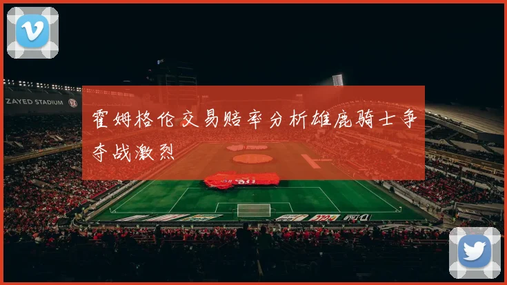 霍姆格伦交易赔率分析雄鹿骑士争夺战激烈