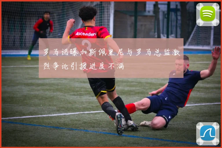 罗马诺曝加斯佩里尼与罗马总监激烈争论引援进度不满