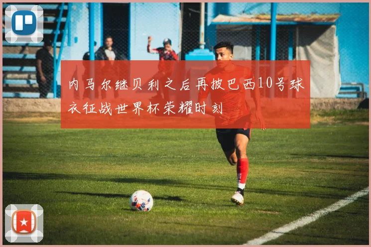 内马尔继贝利之后再披巴西10号球衣征战世界杯荣耀时刻