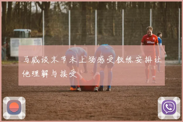 马威谈末节未上场感受教练安排让他理解与接受
