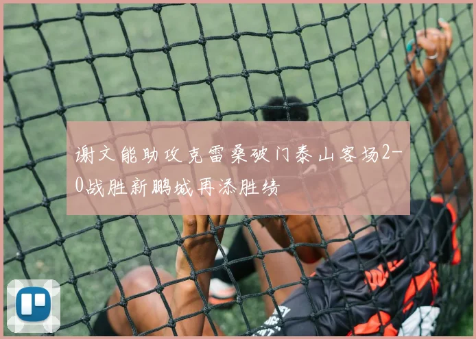 谢文能助攻克雷桑破门泰山客场2-0战胜新鹏城再添胜绩