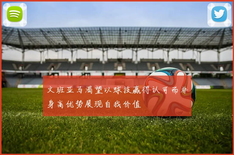 文班亚马渴望以球技赢得认可而非身高优势展现自我价值