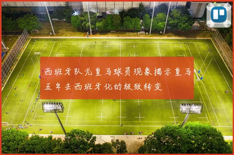 西班牙队无皇马球员现象揭示皇马五年去西班牙化的极致转变
