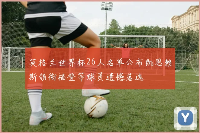 英格兰世界杯26人名单公布凯恩赖斯领衔福登等球员遗憾落选