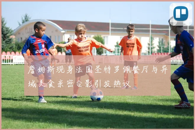 詹姆斯现身法国圣特罗佩餐厅与异域美食亲密合影引发热议